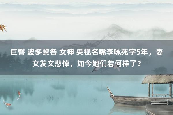 巨臀 波多黎各 女神 央视名嘴李咏死字5年，妻女发文悲悼，如今她们若何样了？