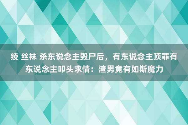 绫 丝袜 杀东说念主毁尸后，有东说念主顶罪有东说念主叩头求情：渣男竟有如斯魔力