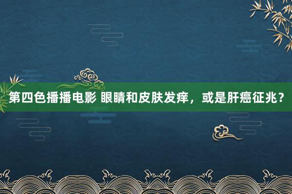 第四色播播电影 眼睛和皮肤发痒，或是肝癌征兆？