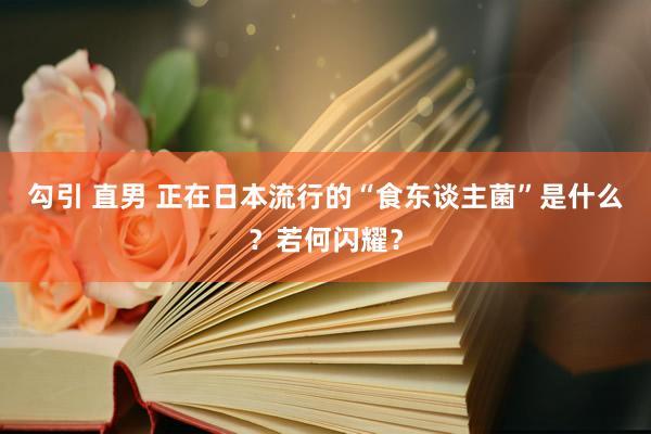 勾引 直男 正在日本流行的“食东谈主菌”是什么？若何闪耀？