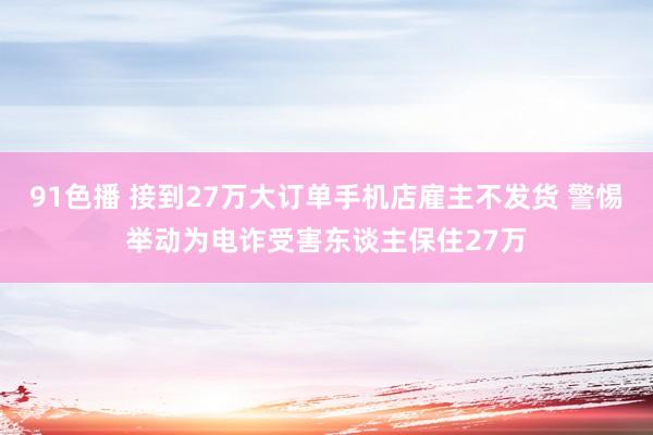 91色播 接到27万大订单手机店雇主不发货 警惕举动为电诈受害东谈主保住27万