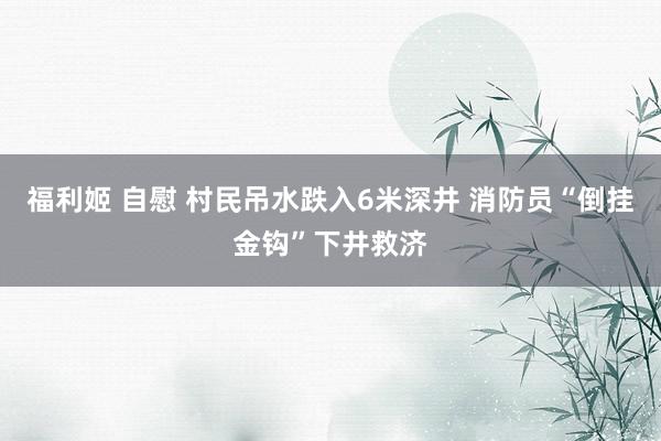 福利姬 自慰 村民吊水跌入6米深井 消防员“倒挂金钩”下井救济