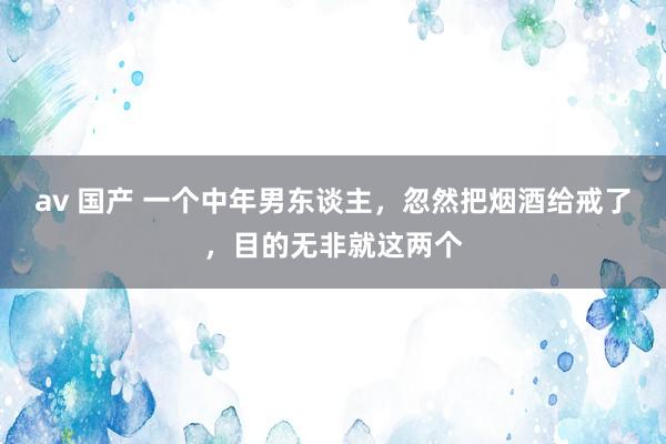 av 国产 一个中年男东谈主，忽然把烟酒给戒了，目的无非就这两个