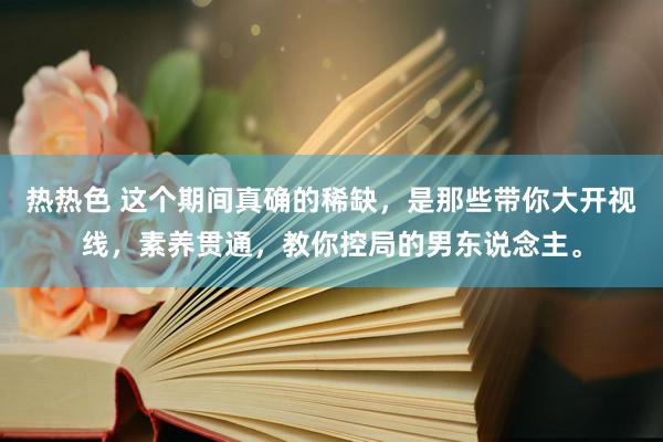 热热色 这个期间真确的稀缺，是那些带你大开视线，素养贯通，教你控局的男东说念主。