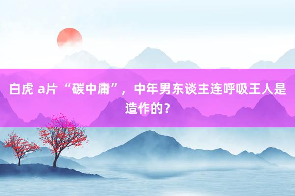 白虎 a片 “碳中庸”，中年男东谈主连呼吸王人是造作的？