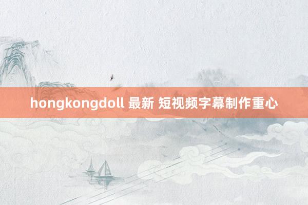 hongkongdoll 最新 短视频字幕制作重心