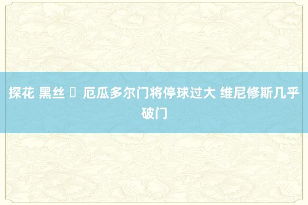 探花 黑丝 ⚡厄瓜多尔门将停球过大 维尼修斯几乎破门