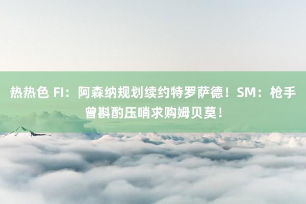 热热色 FI：阿森纳规划续约特罗萨德！SM：枪手曾斟酌压哨求购姆贝莫！