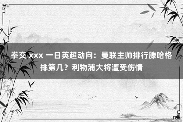 拳交 xxx 一日英超动向：曼联主帅排行滕哈格排第几？利物浦大将遭受伤情