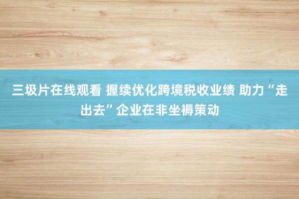 三圾片在线观看 握续优化跨境税收业绩 助力“走出去”企业在非坐褥策动