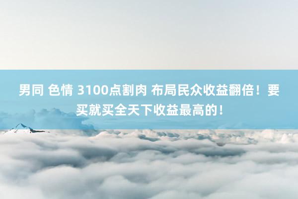 男同 色情 3100点割肉 布局民众收益翻倍！要买就买全天下收益最高的！