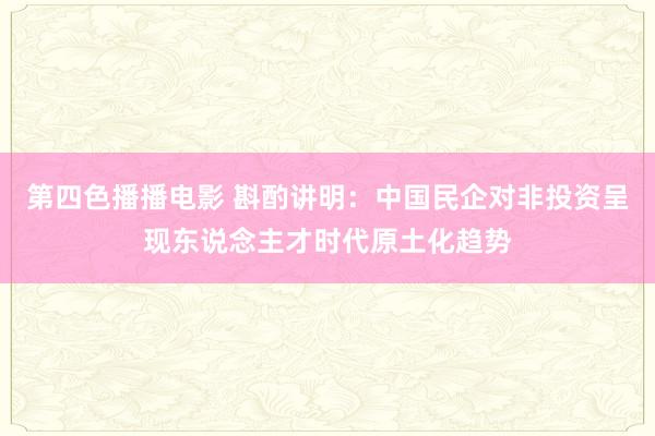 第四色播播电影 斟酌讲明：中国民企对非投资呈现东说念主才时代原土化趋势