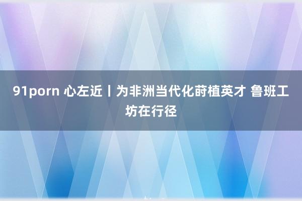 91porn 心左近丨为非洲当代化莳植英才 鲁班工坊在行径