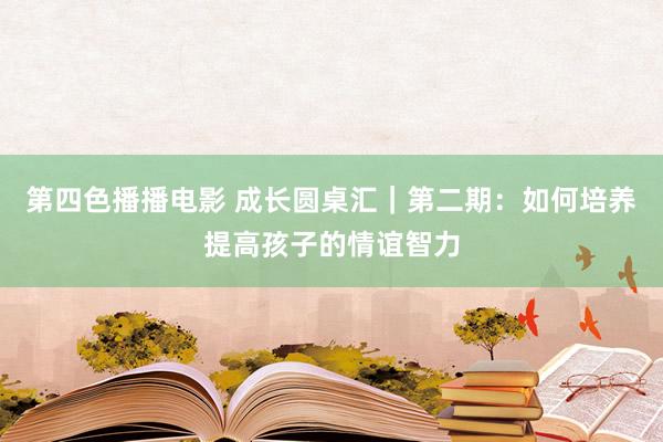 第四色播播电影 成长圆桌汇｜第二期：如何培养提高孩子的情谊智力