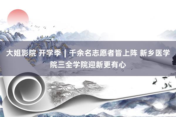 大姐影院 开学季∣千余名志愿者皆上阵 新乡医学院三全学院迎新更有心