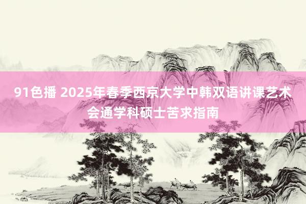 91色播 2025年春季西京大学中韩双语讲课艺术会通学科硕士苦求指南