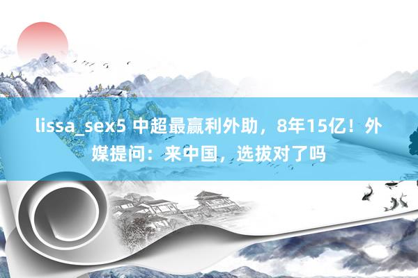 lissa_sex5 中超最赢利外助，8年15亿！外媒提问：来中国，选拔对了吗