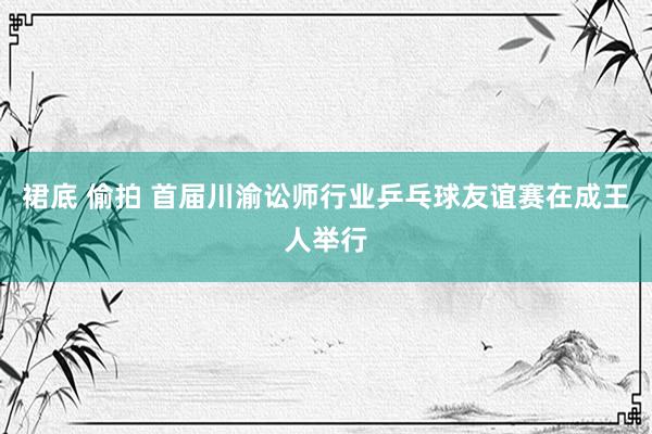 裙底 偷拍 首届川渝讼师行业乒乓球友谊赛在成王人举行