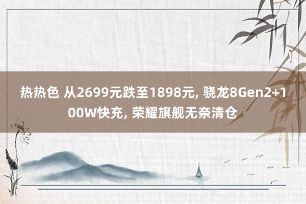 热热色 从2699元跌至1898元， 骁龙8Gen2+100W快充， 荣耀旗舰无奈清仓