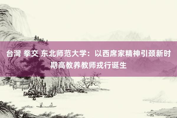 台灣 拳交 东北师范大学：以西席家精神引颈新时期高教养教师戎行诞生