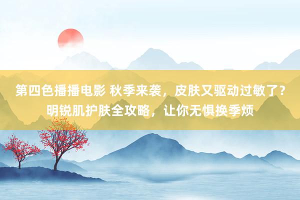 第四色播播电影 秋季来袭，皮肤又驱动过敏了？明锐肌护肤全攻略，让你无惧换季烦