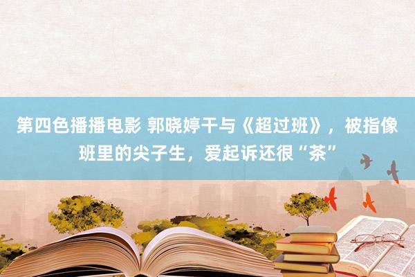 第四色播播电影 郭晓婷干与《超过班》，被指像班里的尖子生，爱起诉还很“茶”