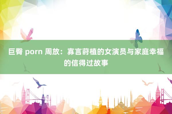 巨臀 porn 周放：寡言莳植的女演员与家庭幸福的信得过故事