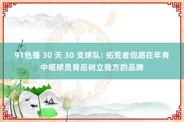 91色播 30 天 30 支球队: 拓荒者但愿在年青中枢球员背后树立我方的品牌