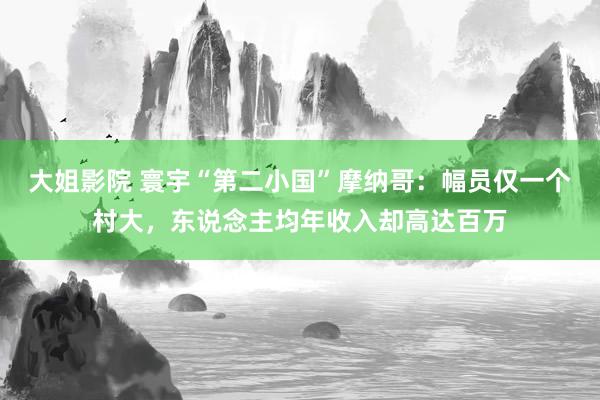 大姐影院 寰宇“第二小国”摩纳哥：幅员仅一个村大，东说念主均年收入却高达百万