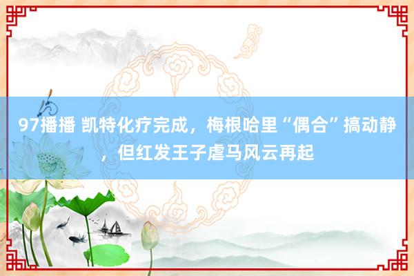 97播播 凯特化疗完成，梅根哈里“偶合”搞动静，但红发王子虐马风云再起