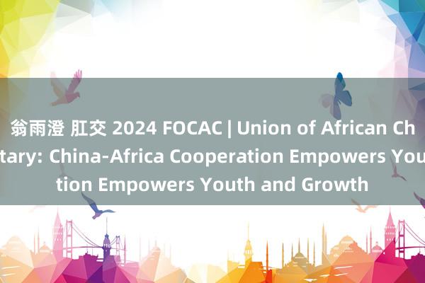 翁雨澄 肛交 2024 FOCAC | Union of African Chambers'Secretary: China-Africa Cooperation Empowers Youth and Growth