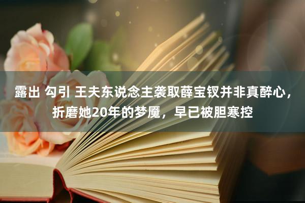 露出 勾引 王夫东说念主袭取薛宝钗并非真醉心，折磨她20年的梦魇，早已被胆寒控