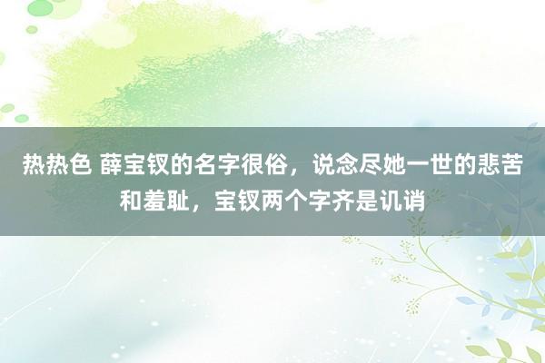 热热色 薛宝钗的名字很俗，说念尽她一世的悲苦和羞耻，宝钗两个字齐是讥诮