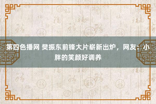 第四色播网 樊振东前锋大片崭新出炉，网友：小胖的笑颜好调养