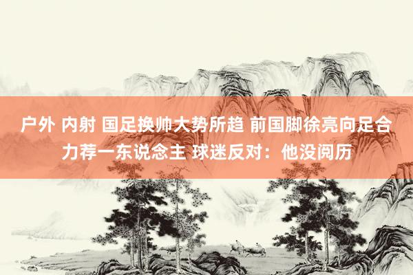 户外 内射 国足换帅大势所趋 前国脚徐亮向足合力荐一东说念主 球迷反对：他没阅历