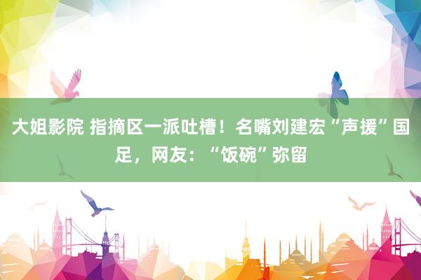 大姐影院 指摘区一派吐槽！名嘴刘建宏“声援”国足，网友：“饭碗”弥留