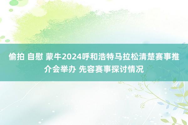 偷拍 自慰 蒙牛2024呼和浩特马拉松清楚赛事推介会举办 先容赛事探讨情况