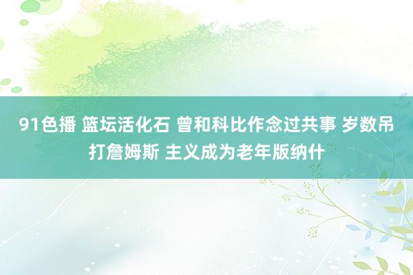 91色播 篮坛活化石 曾和科比作念过共事 岁数吊打詹姆斯 主义成为老年版纳什