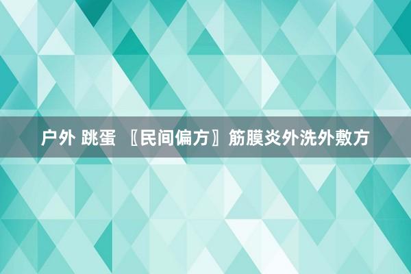 户外 跳蛋 〖民间偏方〗筋膜炎外洗外敷方