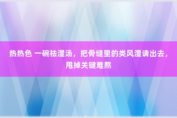 热热色 一碗祛湿汤，把骨缝里的类风湿请出去，甩掉关键难熬