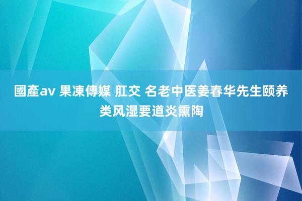 國產av 果凍傳媒 肛交 名老中医姜春华先生颐养类风湿要道炎熏陶