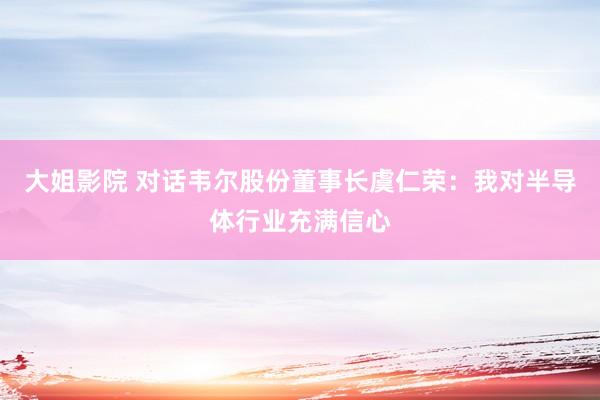 大姐影院 对话韦尔股份董事长虞仁荣：我对半导体行业充满信心