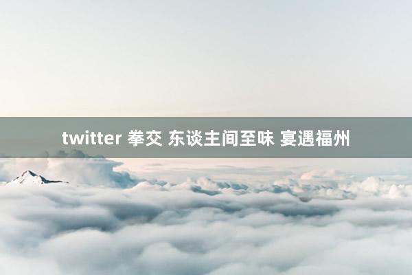 twitter 拳交 东谈主间至味 宴遇福州