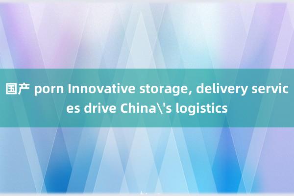 国产 porn Innovative storage， delivery services drive China's logistics