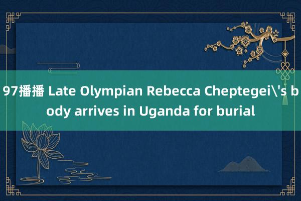 97播播 Late Olympian Rebecca Cheptegei's body arrives in Uganda for burial