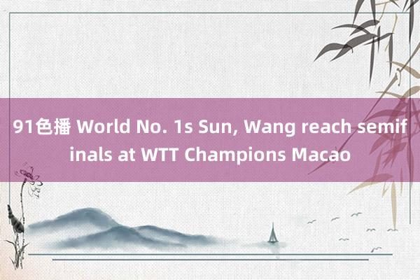 91色播 World No. 1s Sun， Wang reach semifinals at WTT Champions Macao