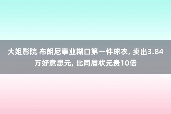 大姐影院 布朗尼事业糊口第一件球衣， 卖出3.84万好意思元， 比同届状元贵10倍