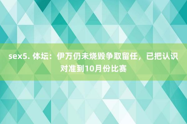 sex5. 体坛：伊万仍未烧毁争取留任，已把认识对准到10月份比赛