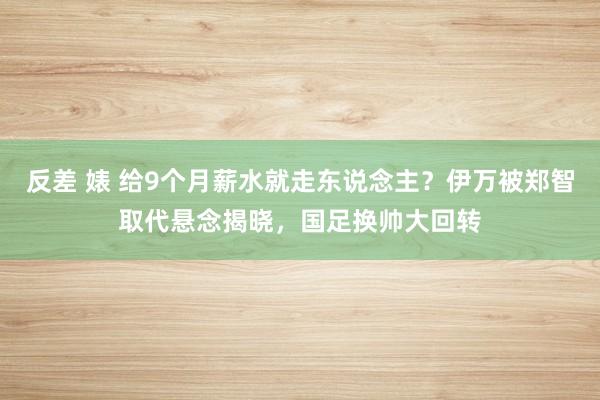 反差 婊 给9个月薪水就走东说念主？伊万被郑智取代悬念揭晓，国足换帅大回转