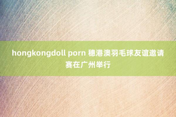 hongkongdoll porn 穗港澳羽毛球友谊邀请赛在广州举行